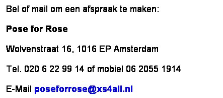 Text Box: Bel of mail om een afspraak te maken:
Pose for Rose
Wolvenstraat 16, 1016 EP Amsterdam
Tel. 020 6 22 99 14 of mobiel 06 2055 1914
E-Mail poseforrose@xs4all.nl
